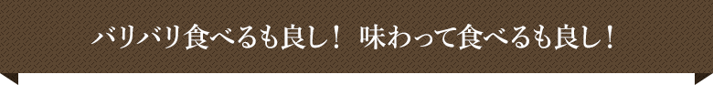 バリバリ食べるも良し！ 味わって食べるも良し！