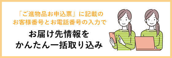 「ご進物品お申込票」に記載のお客様番号とお電話番号の入力で、お届け先情報をかんたん一括取り込み