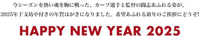 今シーズンを熱い魂を胸に戦った、カープ選手と監督の闘志あふれる姿が、2025年干支坊や付きの年賀はがきになりました。希望あふれる新年のご挨拶にどうぞ! HAPPY NEW YEAR 2025