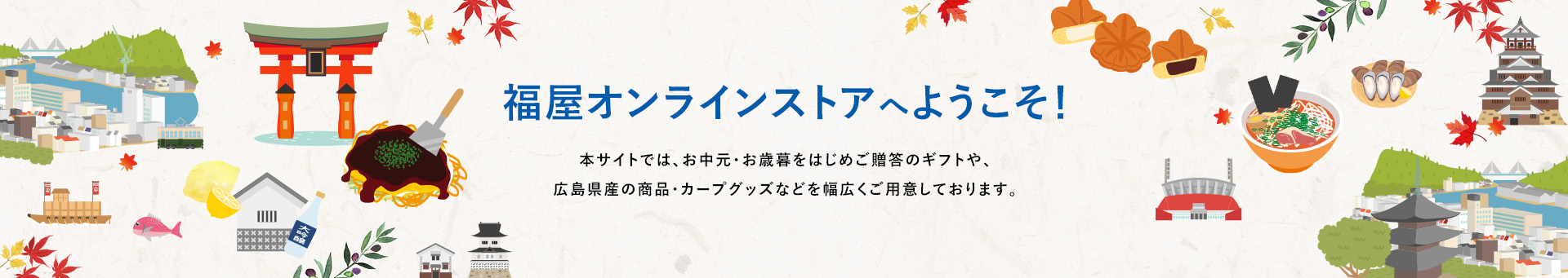 福屋オンラインストアへようこそ！本サイトでは、お中元・お歳暮をはじめご贈答のギフトや、広島県産の商品・カープグッズなどを幅広くご用意しております。