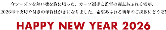 今シーズンを熱い魂を胸に戦った、カープ選手と監督の闘志あふれる姿が、2026年干支坊や付きの年賀はがきになりました。希望あふれる新年のご挨拶にどうぞ! HAPPY NEW YEAR 2026