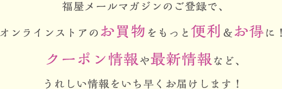 福屋のメールマガジンのご登録で、オンラインストアのお買い物をもっと便利＆お得に！クーポン情報や最新情報など、うれしい情報をいち早くお届けします！